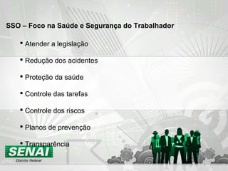  Atender a legislação
 Redução dos acidentes
 Proteção da saúde
 Controle das tarefas
 Controle dos riscos
 Planos de prevenção
 Transparência
SSO – Foco na Saúde e Segurança do Trabalhador
 