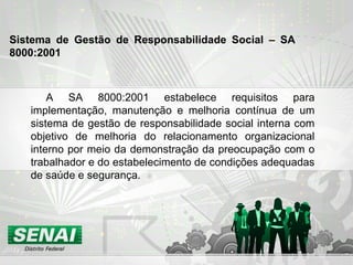 A SA 8000:2001 estabelece requisitos para
implementação, manutenção e melhoria contínua de um
sistema de gestão de responsabilidade social interna com
objetivo de melhoria do relacionamento organizacional
interno por meio da demonstração da preocupação com o
trabalhador e do estabelecimento de condições adequadas
de saúde e segurança.
Sistema de Gestão de Responsabilidade Social – SA
8000:2001
 
