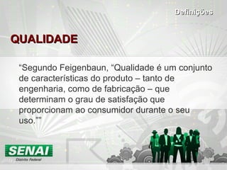 QUALIDADEQUALIDADE
“Segundo Feigenbaun, “Qualidade é um conjunto
de características do produto – tanto de
engenharia, como de fabricação – que
determinam o grau de satisfação que
proporcionam ao consumidor durante o seu
uso.””
DefiniçõesDefinições
 