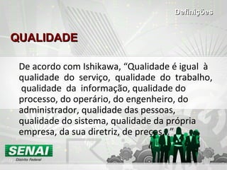 QUALIDADEQUALIDADE
De acordo com Ishikawa, “Qualidade é igual à
qualidade do serviço, qualidade do trabalho,
qualidade da informação, qualidade do
processo, do operário, do engenheiro, do
administrador, qualidade das pessoas,
qualidade do sistema, qualidade da própria
empresa, da sua diretriz, de preços...”
DefiniçõesDefinições
 