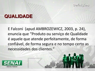 QUALIDADEQUALIDADE
E Falconi (apud AMBROZEWICZ, 2003, p. 24),
enuncia que “Produto ou serviço de Qualidade
é aquele que atende perfeitamente, de forma
confiável, de forma segura e no tempo certo as
necessidades dos clientes.”
DefiniçõesDefinições
 