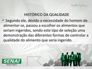 HISTÓRICO DA QUALIDADEHISTÓRICO DA QUALIDADE
• Segundo ele, devido a necessidade do homem de
alimentar-se, passou a escolher os alimentos que
seriam ingeridos, sendo este tipo de seleção uma
demonstração das diferentes formas de controlar a
qualidade do alimento que seria ingerido.
DefiniçõesDefinições
 