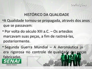 HISTÓRICO DA QUALIDADEHISTÓRICO DA QUALIDADE
•A Qualidade tornou-se propagada, através dos anos
que se passavam:
• Por volta do século XIII a.C. – Os artesãos
marcavam suas peças, a fim de rastreá-las,
posteriormente.
• Segunda Guerra Mundial – A Aeronáutica já
era rigorosa no controle de qualidade das peças
fabricadas.
DefiniçõesDefinições
 