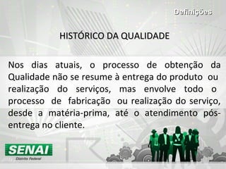 HISTÓRICO DA QUALIDADEHISTÓRICO DA QUALIDADE
Nos dias atuais, o processo de obtenção da
Qualidade não se resume à entrega do produto ou
realização do serviços, mas envolve todo o
processo de fabricação ou realização do serviço,
desde a matéria-prima, até o atendimento pós-
entrega no cliente.
DefiniçõesDefinições
 