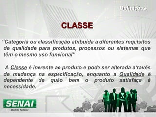 CLASSECLASSE
“Categoria ou classificação atribuída a diferentes requisitos
de qualidade para produtos, processos ou sistemas que
têm o mesmo uso funcional”
A Classe é inerente ao produto e pode ser alterada através
de mudança na especificação, enquanto a Qualidade é
dependente de quão bem o produto satisfaça à
necessidade.
DefiniçõesDefinições
 