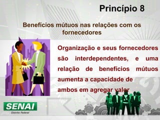 PrincípioPrincípio 8
Benefícios mútuos nas relações com os
fornecedores
Organização e seus fornecedores
são interdependentes, e uma
relação de benefícios mútuos
aumenta a capacidade de
ambos em agregar valor
 