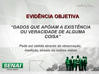 EVIDÊNCIA OBJETIVAEVIDÊNCIA OBJETIVA
“DADOS QUE APÓIAM A EXISTÊNCIA
OU VERACIDADE DE ALGUMA
COISA”
Pode ser obtida através de observação,
medição, ensaio ou outros meios
NBR ISO 9000:2000
DefiniçõesDefinições
 