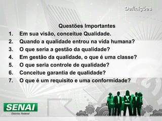 Questões Importantes
1. Em sua visão, conceitue Qualidade.
2. Quando a qualidade entrou na vida humana?
3. O que seria a gestão da qualidade?
4. Em gestão da qualidade, o que é uma classe?
5. O que seria controle de qualidade?
6. Conceitue garantia de qualidade?
7. O que é um requisito e uma conformidade?
DefiniçõesDefinições
 