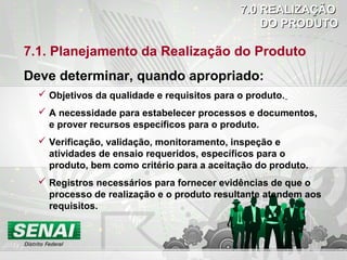 7.1. Planejamento da Realização do Produto
Deve determinar, quando apropriado:
 Objetivos da qualidade e requisitos para o produto.
 A necessidade para estabelecer processos e documentos,
e prover recursos específicos para o produto.
 Verificação, validação, monitoramento, inspeção e
atividades de ensaio requeridos, específicos para o
produto, bem como critério para a aceitação do produto.
 Registros necessários para fornecer evidências de que o
processo de realização e o produto resultante atendem aos
requisitos.
7.0 REALIZAÇÃO7.0 REALIZAÇÃO
DO PRODUTODO PRODUTO
 