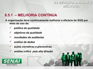 DOCHECK
ACTION
8.5.1 – MELHORIA CONTÍNUA
A organização deve continuamente melhorar a eficácia do SGQ por
meio do uso da:
 política da qualidade
 objetivos da qualidade
 resultados de auditorias
 análise de dados
 ações corretivas e preventivas
 análise crítica pela alta direção
8.0 MEDIÇÃO, ANÁLISE E8.0 MEDIÇÃO, ANÁLISE E
MELHORIAMELHORIA
 