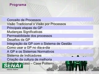 Programa
Conceito de Processos
Visão Tradicional x Visão por Processos
Principais etapas da GP
Mudanças Significativas
Permeabilidade dos processos
Desafios da GP
Integração da GP com o Sistema de Gestão
Como usar a GP no dia-a-dia
A GP e os Sistemas Normativos
Sistema de Indicadores
Criação da cultura de melhoria
Estudo de caso – Case Politeno
 