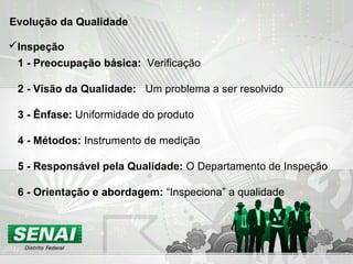 Evolução da Qualidade
1 - Preocupação básica: Verificação
2 - Visão da Qualidade: Um problema a ser resolvido
3 - Ênfase: Uniformidade do produto
4 - Métodos: Instrumento de medição
5 - Responsável pela Qualidade: O Departamento de Inspeção
6 - Orientação e abordagem: “Inspeciona” a qualidade
Inspeção
 