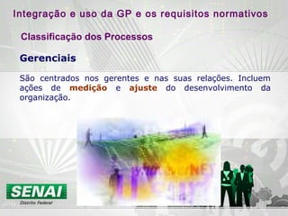 Gerenciais
São centrados nos gerentes e nas suas relações. Incluem
ações de medição e ajuste do desenvolvimento da
organização.
Integração e uso da GP e os requisitos normativos
Classificação dos Processos
 