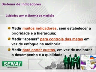 Cuidados com o Sistema de medição
Medir muitos indicadores, sem estabelecer a
prioridade e a hierarquia;
Medir “apenas” para controle das metas em
vez de enfoque na melhoria;
Medir para cortar custos, em vez de melhorar
o desempenho e a qualidade;
Sistema de Indicadores
 