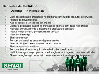  Deming – 14 Princípios
 Criar constância de propósitos na melhoria contínua de produtos e serviços
 Adoção da nova filosofia
 Não depender da inspeção em massa
 Cessar a prática de avaliar as transações apenas com base nos preços
 Melhorar continuamente o sistema de produção e serviços
 Instituir o treinamento profissional do pessoal
 Instituir a liderança
 Eliminar o medo
 Romper as barreiras entre os departamentos
 Eliminar "slogans" e exortações para o pessoal
 Eliminar quotas numéricas
 Remover barreiras ao orgulho do trabalho bem realizado
 Instituir um vigoroso programa de educação e reciclagens nos novos métodos
 Planos de ação: agir no sentido de concretizar a transformação desejada.
Conceitos de Qualidade
 