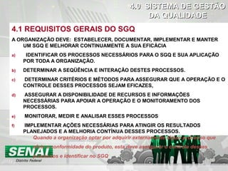 DOCHECK
4.1 REQUISITOS GERAIS DO SGQ
A ORGANIZAÇÃO DEVE: ESTABELECER, DOCUMENTAR, IMPLEMENTAR E MANTER
UM SGQ E MELHORAR CONTINUAMENTE A SUA EFICÁCIA
a) IDENTIFICAR OS PROCESSOS NECESSÁRIOS PARA O SGQ E SUA APLICAÇÃO
POR TODA A ORGANIZAÇÃO.
b) DETERMINAR A SEQÜÊNCIA E INTERAÇÃO DESTES PROCESSOS.
c) DETERMINAR CRITÉRIOS E MÉTODOS PARA ASSEGURAR QUE A OPERAÇÃO E O
CONTROLE DESSES PROCESSOS SEJAM EFICAZES.
d) ASSEGURAR A DISPONIBILIDADE DE RECURSOS E INFORMAÇÕES
NECESSÁRIAS PARA APOIAR A OPERAÇÃO E O MONITORAMENTO DOS
PROCESSOS.
e) MONITORAR, MEDIR E ANALISAR ESSES PROCESSOS
f) IMPLEMENTAR AÇÕES NECESSÁRIAS PARA ATINGIR OS RESULTADOS
PLANEJADOS E A MELHORIA CONTÍNUA DESSES PROCESSOS.
4.0 SISTEMA DE GESTÃO4.0 SISTEMA DE GESTÃO
DA QUALIDADEDA QUALIDADE
Quando a organização optar por adquirir externamente algum processo que
afete a conformidade do produto, esta deve assegurar o controle desses
processos e identificar no SGQ
 