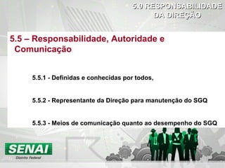 5.05.0 RESPONSABILIDADERESPONSABILIDADE
DA DIREÇÃODA DIREÇÃO
5.5 – Responsabilidade, Autoridade e
Comunicação
5.5.1 - Definidas e conhecidas por todos,
5.5.2 - Representante da Direção para manutenção do SGQ
5.5.3 - Meios de comunicação quanto ao desempenho do SGQ
 