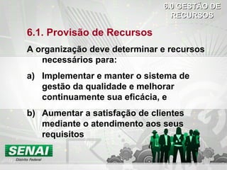 6.1. Provisão de Recursos
A organização deve determinar e recursos
necessários para:
a) Implementar e manter o sistema de
gestão da qualidade e melhorar
continuamente sua eficácia, e
b) Aumentar a satisfação de clientes
mediante o atendimento aos seus
requisitos
6.0 GESTÃO DE6.0 GESTÃO DE
RECURSOSRECURSOS
 