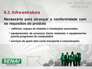 6.3. Infra-estrutura
Necessária para alcançar a conformidade com
os requisitos do produto
 edifícios, espaço de trabalho e instalações associadas
equipamentos de processo (tanto materiais e equipamentos
quanto programas de computador)
serviços de apoio (tais como transporte e comunicação).
6.0 GESTÃO DE6.0 GESTÃO DE
RECURSOSRECURSOS
 