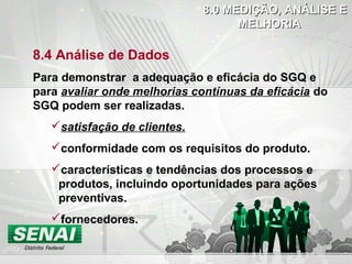 8.4 Análise de Dados
Para demonstrar a adequação e eficácia do SGQ e
para avaliar onde melhorias contínuas da eficácia do
SGQ podem ser realizadas.
satisfação de clientes.
conformidade com os requisitos do produto.
características e tendências dos processos e
produtos, incluindo oportunidades para ações
preventivas.
fornecedores.
8.0 MEDIÇÃO, ANÁLISE E8.0 MEDIÇÃO, ANÁLISE E
MELHORIAMELHORIA
 