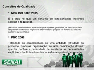  PNQ 2008
Totalidade de características de uma entidade (atividade ou
processo, produto), organização, ou uma combinação destes,
que lhe confere a capacidade de satisfazer as necessidades
explícitas e implícitas dos clientes e demais partes interessadas.
Conceitos de Qualidade
 NBR ISO 9000:2005
É o grau no qual um conjunto de características inerentes
satisfaz a requisitos.
(Requisitos: necessidade ou expectativa que é expressa, geralmente, de forma implícita ou
obrigatória Característica: propriedade diferenciadora, que pode ser inerente ou atribuída,
qualitativa ou quantitativa)
 
