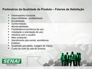 Parâmetros da Qualidade de Produto – Fatores de Satisfação
 Desempenho funcional;
 Disponibilidade, confiabilidade;
 Durabilidade;
 Conformidade;
 Mantenabilidade;
 Facilidade/conveniência de uso;
 Instalação e orientação de uso;
 Interface com o usuário
 Meio ambiente;
 Atendimento pós-venda, assistência;
 Estética;
 Qualidade percebida, imagem da marca
 Custo do ciclo de vida do produto
 