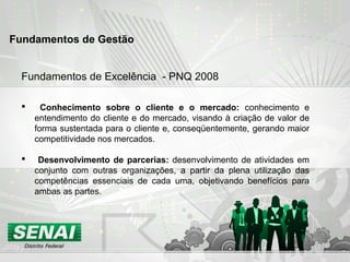Fundamentos de Excelência - PNQ 2008
 Conhecimento sobre o cliente e o mercado: conhecimento e
entendimento do cliente e do mercado, visando à criação de valor de
forma sustentada para o cliente e, conseqüentemente, gerando maior
competitividade nos mercados.
 Desenvolvimento de parcerias: desenvolvimento de atividades em
conjunto com outras organizações, a partir da plena utilização das
competências essenciais de cada uma, objetivando benefícios para
ambas as partes.
Fundamentos de Gestão
 