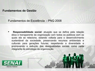Fundamentos de Excelência - PNQ 2008
 Responsabilidade social: atuação que se define pela relação
ética e transparente da organização com todos os públicos com os
quais ela se relaciona, estando voltada para o desenvolvimento
sustentável da sociedade, preservando recursos ambientais e
culturais para gerações futuras; respeitando a diversidade e
promovendo a redução das desigualdades sociais como parte
integrante da estratégia da organização.
Fundamentos de Gestão
 