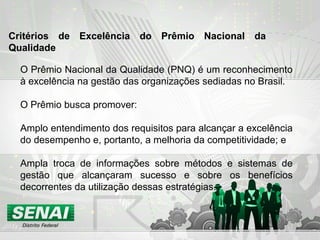 O Prêmio Nacional da Qualidade (PNQ) é um reconhecimento
à excelência na gestão das organizações sediadas no Brasil.
O Prêmio busca promover:
Amplo entendimento dos requisitos para alcançar a excelência
do desempenho e, portanto, a melhoria da competitividade; e
Ampla troca de informações sobre métodos e sistemas de
gestão que alcançaram sucesso e sobre os benefícios
decorrentes da utilização dessas estratégias.
Critérios de Excelência do Prêmio Nacional da
Qualidade
 