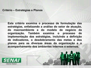 Critério – Estratégias e Planos
Este critério examina o processo de formulação das
estratégias, enfatizando a análise do setor de atuação,
do macroambiente e do modelo de negócio da
organização. Também examina o processo de
implementação das estratégias, incluindo a definição
de indicadores, o desdobramento das metas e dos
planos para as diversas áreas da organização e o
acompanhamento dos ambientes internos e externos.
 