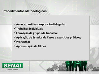 Procedimentos Metodológicos
Aulas expositivas: exposição dialogada;
Trabalhos individuais
Formação de grupos de trabalho;
Aplicação de Estudos de Casos e exercícios práticos;
Workshop;
Apresentação de Filmes
 