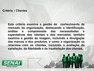 Critério – Clientes
Este critério examina a gestão do conhecimento de
mercado da organização, destacando a identificação,
análise e compreensão das necessidades e
expectativas dos clientes e dos mercados. também
examina a gestão da imagem, incluindo a divulgação
das marcas e dos produtos, e como a organização se
relaciona com os clientes, incluindo a avaliação da
satisfação, da fidelidade e da insatisfação dos clientes.
 