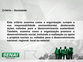 Critério – Sociedade
Este critério examina como a organização cumpre a
sua responsabilidade socioambiental, destacando
ações voltadas para o desenvolvimento sustentável.
Também, examina como a organização promove o
desenvolvimento social, incluindo a realização ou apoio
a projetos sociais ou voltados para o desenvolvimento
nacional, regional, local ou setorial.
 