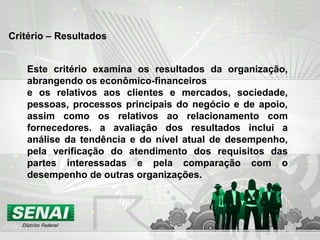 Critério – Resultados
Este critério examina os resultados da organização,
abrangendo os econômico-financeiros
e os relativos aos clientes e mercados, sociedade,
pessoas, processos principais do negócio e de apoio,
assim como os relativos ao relacionamento com
fornecedores. a avaliação dos resultados inclui a
análise da tendência e do nível atual de desempenho,
pela verificação do atendimento dos requisitos das
partes interessadas e pela comparação com o
desempenho de outras organizações.
 