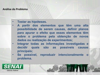Análise do Problema Testar as hipóteses. A partir dos elementos que têm uma alta possibilidade de serem causas, definir planos para apurar o efeito que esses elementos têm sobre o problema pela obtenção de novos dados ou realização de experimentos; Integrar todas as informações investigadas e decidir quais são as possíveis causas principais; Se possível, reproduzir intencionalmente o problema. 