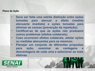 Plano de Ação Deve ser feita uma estrita distinção entre ações tomadas para atenuar o efeito (medida atenuante imediata) e ações tomadas para eliminar as causas (prevenção da repetição); Certificar-se de que as ações não produzem outros problemas (efeitos colaterais); Caso ocorreram efeitos colaterais, adotar ações ou medidas atenuantes para os mesmos; Planejar um conjunto de diferentes propostas para ação, examinar as vantagens e desvantagens de cada uma e selecionar as mais efetivas. 