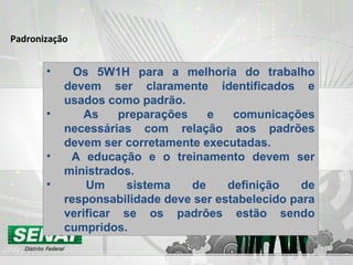 Padronização Os 5W1H para a melhoria do trabalho devem ser claramente identificados e usados como padrão. As preparações e comunicações necessárias com relação aos padrões devem ser corretamente executadas. A educação e o treinamento devem ser ministrados. Um sistema de definição de responsabilidade deve ser estabelecido para verificar se os padrões estão sendo cumpridos. 