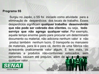 Surgiu no Japão, o 5S foi  iniciado como atividade  para a eliminação de  desperdícios  dos locais de trabalho. Esses desperdícios significam  qualquer   trabalho  desenvolvido que não pode ser cobrado dos clientes , ou seja,  todo  serviço  que  não  agrega  qualquer valor . Por exemplo, aquele tempo enorme gasto para procurar um determinado documento ou material, não adiciona nenhum valor  e  não  produz também  nenhum lucro. O transporte ou manuseio de materiais, para lá e para cá, dentro de uma fábrica não acrescenta praticamente valor algum. E tem mais, os materiais e produtos não-conformes estocados, sem serventia, causam até prejuízo, além de não  agregarem qualquer valor. Programa 5S   
