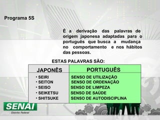 Programa 5S   É  a  derivação  das  palavras  de  origem japonesa adaptadas para o português  que busca  a  mudança  no  comportamento  e nos hábitos das pessoas. ESTAS PALAVRAS SÃO: JAPONÊS PORTUGUÊS SEIRI  SENSO DE UTILIZAÇÃO SHITSUKE  SENSO DE AUTODISCIPLINA SEITON  SENSO DE ORDENAÇÃO SEISO  SENSO DE LIMPEZA SEIKETSU  SENSO DE SAÚDE 