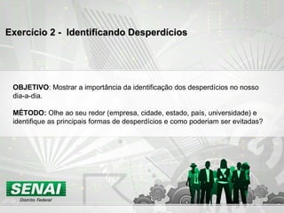 Exercício 2 -  Identificando Desperdícios OBJETIVO : Mostrar a importância da identificação dos desperdícios no nosso dia-a-dia. MÉTODO:  Olhe ao seu redor (empresa, cidade, estado, país, universidade) e identifique as principais formas de desperdícios e como poderiam ser evitadas? 
