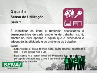 O que é o  Senso de Utilização  Seiri ? É identificar os itens e materiais necessários e desnecessários de cada ambiente de trabalho, isto é, manter no local apenas o aquilo que é necessário e adequado às atividade e ao ambiente de trabalho. Saber utilizar é, antes de mais nada, saber arrumar, separando o que  é útil do que não é útil. Este Senso é o ponto inicial do Programa 5S; ter o senso, a percepção de saber que o que é essencial deve estar presente no ambiente de trabalho. Notas: 