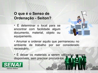 É determinar o local para se encontrar com facilidade algum documento, material, objeto ou equipamento. O que é o Senso de Ordenação - Seiton? É deixar os materiais a serem utilizados sempre disponíveis, sem precisar procurá-los. Arrumar e ordenar aquilo que permaneceu no ambiente de trabalho por ser considerado necessário .  