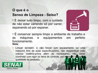 O que é o  Senso de Limpeza - Seiso? É deixar tudo limpo, com o cuidado de não estar varrendo só por varrer, espanando só por espanar. Nota: Limpar também, é não forçar (um equipamento ou uma máquina fora de suas especificações), não desperdiçar (não colocar matéria-prima além do necessário), não variar (controlar com rigor os itens de controle, por exemplo visando a qualidade do produto). É conservar sempre limpo a ambiente de trabalho e as máquinas e equipamentos em perfeito funcionamento. 