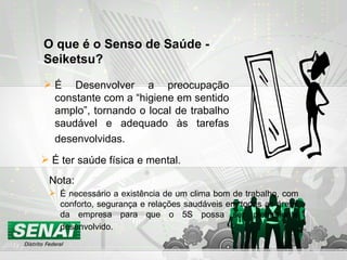 O que é o Senso de Saúde - Seiketsu? Nota: É ter saúde física e mental. É necessário a existência de um clima bom de trabalho, com conforto, segurança e relações saudáveis em todas as áreas da empresa para que o 5S possa ser plenamente desenvolvido.   É Desenvolver a preocupação constante com a “higiene em sentido amplo”, tornando o local de trabalho saudável e adequado às tarefas desenvolvidas.   