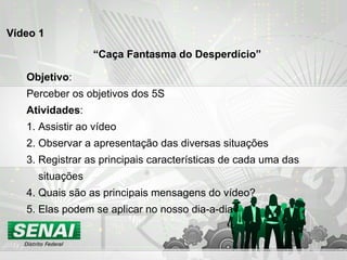 Vídeo 1 “ Caça Fantasma do Desperdício” Objetivo : Perceber os objetivos dos 5S Atividades : 1. Assistir ao vídeo 2. Observar a apresentação das diversas situações 3. Registrar as principais características de cada uma das  situações 4. Quais são as principais mensagens do vídeo? 5. Elas podem se aplicar no nosso dia-a-dia? 