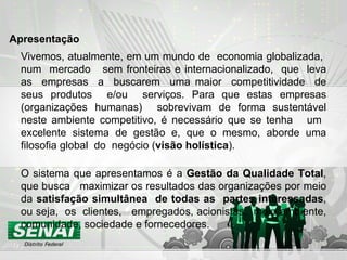 Vivemos, atualmente, em um mundo de  economia globalizada,  num  mercado  sem fronteiras e internacionalizado,  que  leva as  empresas  a  buscarem  uma maior  competitividade  de seus produtos  e/ou  serviços. Para que estas empresas (organizações humanas)  sobrevivam de forma sustentável neste ambiente competitivo, é necessário que se tenha  um  excelente sistema de gestão e, que o mesmo, aborde uma filosofia global  do  negócio ( visão holística ).  O sistema que apresentamos é a  Gestão da Qualidade Total , que busca  maximizar os resultados das organizações por meio da  satisfação simultânea  de todas as  partes interessadas , ou seja,  os  clientes,  empregados, acionistas,  meio ambiente, comunidade, sociedade e fornecedores.  Apresentação 