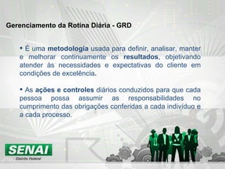 É uma  metodologia  usada para definir, analisar, manter e melhorar continuamente os  resultados , objetivando atender às necessidades e expectativas do cliente em condições de excelência . As  ações e controles  diários conduzidos para que cada pessoa possa assumir as responsabilidades no cumprimento das obrigações conferidas a cada indivíduo e a cada processo.   Gerenciamento da Rotina Diária - GRD 
