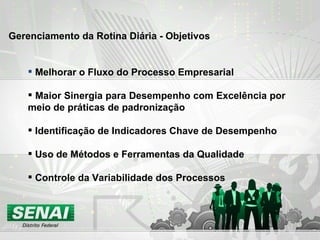 Melhorar o Fluxo do Processo Empresarial Maior Sinergia para Desempenho com Excelência por meio de práticas de padronização Identificação de Indicadores Chave de Desempenho Uso de Métodos e Ferramentas da Qualidade Controle da Variabilidade dos Processos Gerenciamento da Rotina Diária - Objetivos 