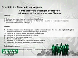 Exercício 4 – Descrição do Negócio Como Elaborar a Descrição do Negócio  e Levantar as Necessidades dos Clientes Objetivo: 1 - Entender como estruturar o Gerenciamento da Rotina 2 - Identificar o produto/serviço prioritário, seu cliente vital e levantar as suas necessidades nas  dimensões da Qualidade Total (q,C,E) Método: 1 – Com base no conhecimento da equipe, escolher uma das áreas e elaborar a Descrição do Negócio. 2 – Relacionar os recursos envolvidos na realização do negócio 3 – Identificar os insumos e seus respectivos fornecedores 4 – Identificar os produtos, destacando os críticos 5 – Identificar os clientes de cada produto 6 – Definir a missão do área. 7 – Identificar as necessidades dos clientes de cada produto 8 – Definir item de controle referente a cada necessidade. Materiais e Recursos: 1 – Formulários de Descrição do Negócio e Levantamento das necessidades dos clientes 2 – Pincel atômico 3 – Papel flip chart 4 – Fita crepe 
