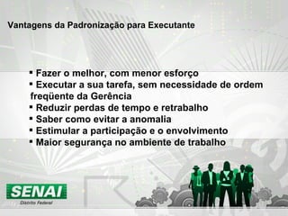 Vantagens da Padronização para Executante Fazer o melhor, com menor esforço Executar a sua tarefa, sem necessidade de ordem freqüente da Gerência Reduzir perdas de tempo e retrabalho Saber como evitar a anomalia Estimular a participação e o envolvimento Maior segurança no ambiente de trabalho 
